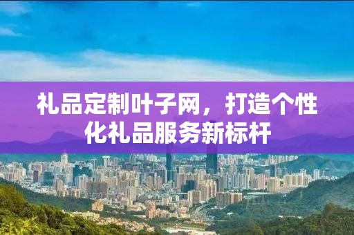 礼品定制叶子网，打造个性化礼品服务新标杆